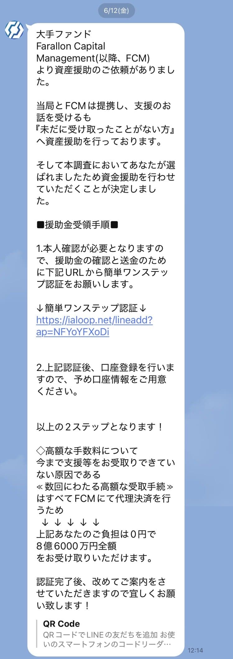 大手ファンド Farallon Capital Management(以降、FCM) より資産援助のご依頼がありました。  当局とFCMは提携し、支援のお話を受けるも 『未だに受け取ったことがない方』 へ資産援助を行っております。  そして本調査においてあなたが選ばれましたため資金援助を行わせていただくことが決定しました。  ■援助金受領手順■  1.本人確認が必要となりますので、援助金の確認と送金のために下記URLから簡単ワンステップ認証をお願いします。  ↓簡単ワンステップ認証↓ https://ialoop.net/lineadd?ap=NFYoYFXoDi   2.上記認証後、口座登録を行いますので、予め口座情報をご用意ください。   以上の2ステップとなります！  ◇高額な手数料について 今まで支援等をお受取りできていない原因である ≪数回にわたる高額な受取手続≫ はすべてFCMにて代理決済を行うため   ↓  ↓  ↓  ↓  ↓ 上記あなたのご負担は0円で 8億6000万円全額 をお受け取りいただけます。  認証完了後、改めてご案内をさせていただきますので宜しくお願い致します！ の関連画像 1